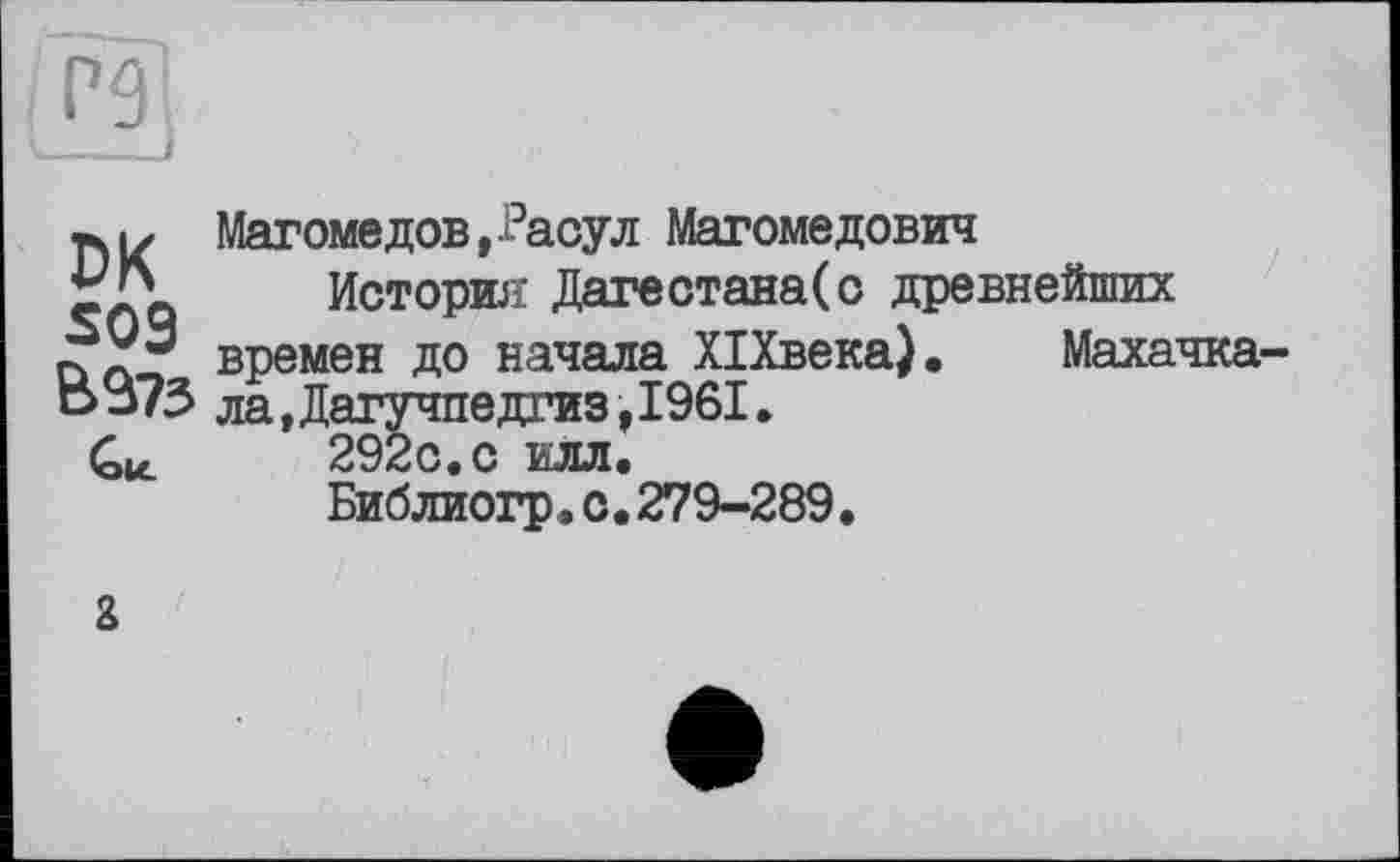 ﻿Р9І
Магомедов,-Расул Магомедович История Датестана(с древнейших
Махачка-
DK ___________________________
времен до начала ХІХвека) В373 ла,Дагучпедгиз,І96І.
Си. 292с.с илл.
Библиогр.с.279-289.
а